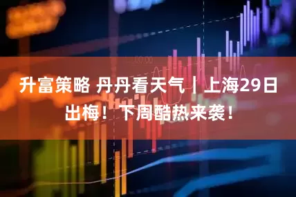 升富策略 丹丹看天气｜上海29日出梅！下周酷热来袭！