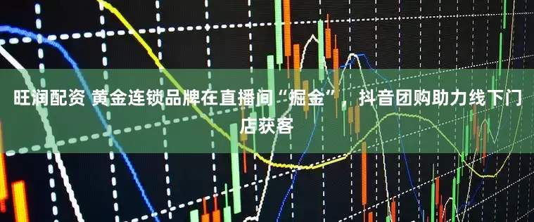 旺润配资 黄金连锁品牌在直播间“掘金”，抖音团购助力线下门店获客