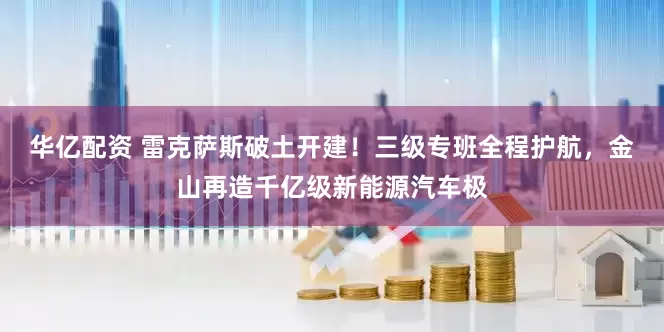 华亿配资 雷克萨斯破土开建！三级专班全程护航，金山再造千亿级新能源汽车极