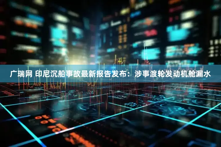 广瑞网 印尼沉船事故最新报告发布：涉事渡轮发动机舱漏水