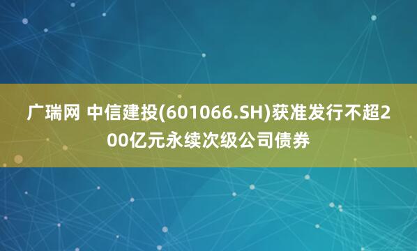 广瑞网 中信建投(601066.SH)获准发行不超200亿元永续次级公司债券