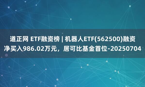 道正网 ETF融资榜 | 机器人ETF(562500)融资净买入986.02万元，居可比基金首位-20250704