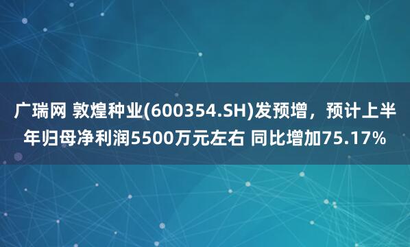 广瑞网 敦煌种业(600354.SH)发预增，预计上半年归母净利润5500万元左右 同比增加75.17%
