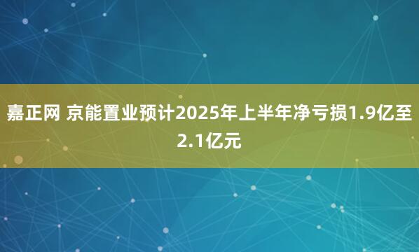 嘉正网 京能置业预计2025年上半年净亏损1.9亿至2.1亿元