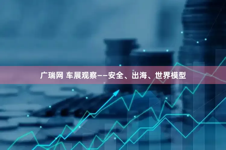 广瑞网 车展观察——安全、出海、世界模型
