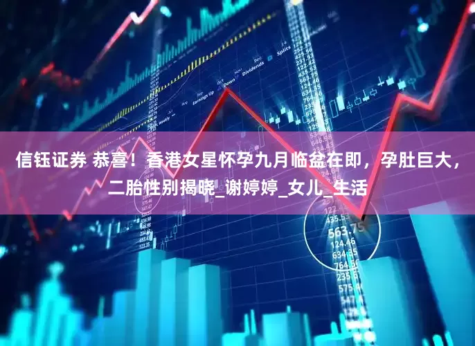 信钰证券 恭喜！香港女星怀孕九月临盆在即，孕肚巨大，二胎性别揭晓_谢婷婷_女儿_生活