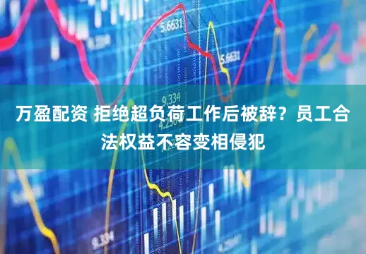 万盈配资 拒绝超负荷工作后被辞？员工合法权益不容变相侵犯
