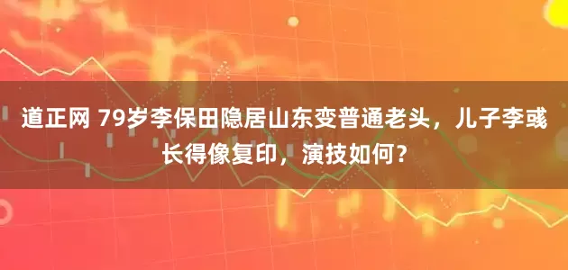 道正网 79岁李保田隐居山东变普通老头，儿子李彧长得像复印，演技如何？