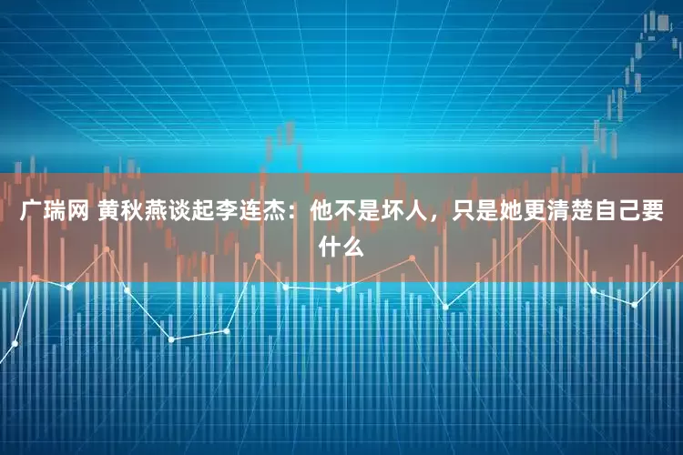 广瑞网 黄秋燕谈起李连杰：他不是坏人，只是她更清楚自己要什么