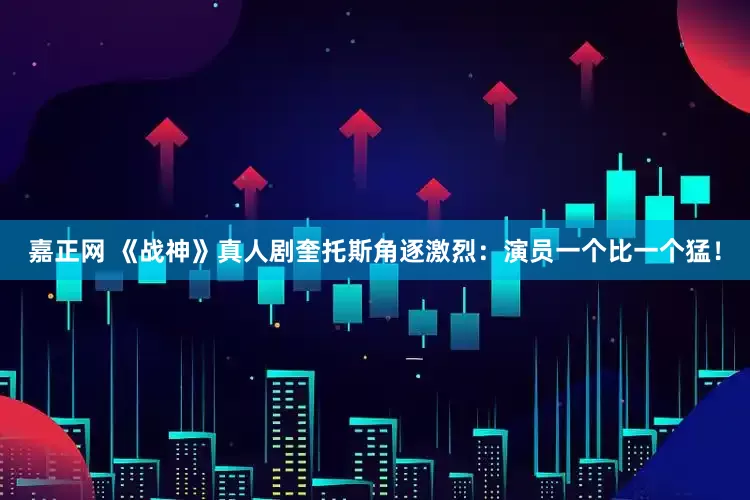 嘉正网 《战神》真人剧奎托斯角逐激烈：演员一个比一个猛！