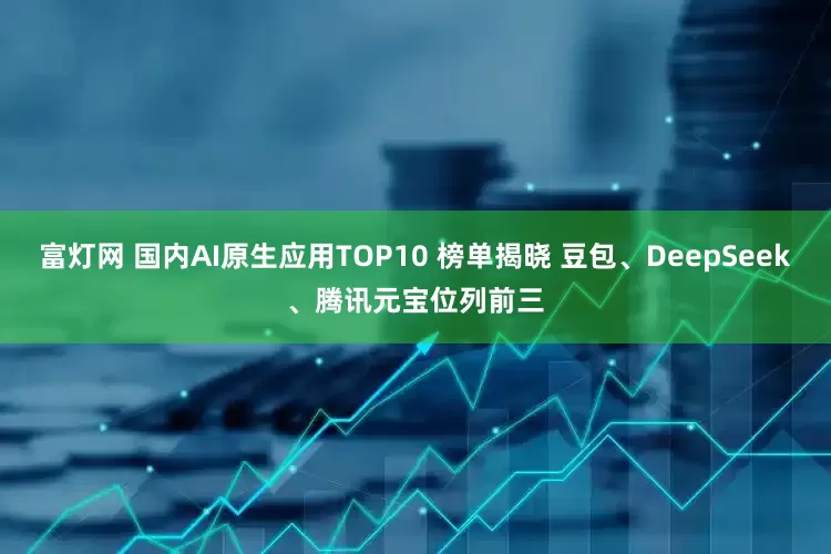 富灯网 国内AI原生应用TOP10 榜单揭晓 豆包、DeepSeek、腾讯元宝位列前三