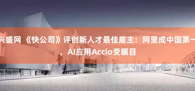 兴盛网 《快公司》评创新人才最佳雇主：阿里成中国第一，AI应用Accio受瞩目