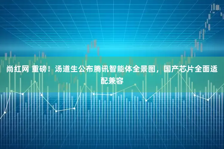 尚红网 重磅！汤道生公布腾讯智能体全景图，国产芯片全面适配兼容