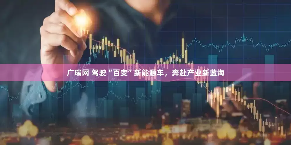 广瑞网 驾驶“百变”新能源车，奔赴产业新蓝海