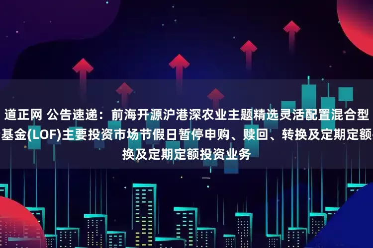 道正网 公告速递：前海开源沪港深农业主题精选灵活配置混合型证券投资基金(LOF)主要投资市场节假日暂停申购、赎回、转换及定期定额投资业务