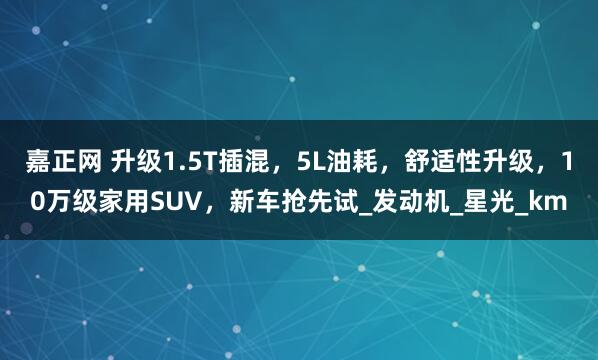 嘉正网 升级1.5T插混，5L油耗，舒适性升级，10万级家用SUV，新车抢先试_发动机_星光_km