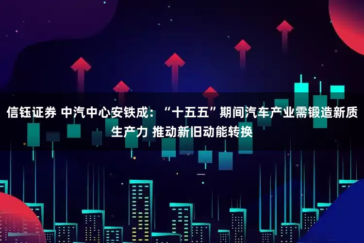 信钰证券 中汽中心安铁成：“十五五”期间汽车产业需锻造新质生产力 推动新旧动能转换