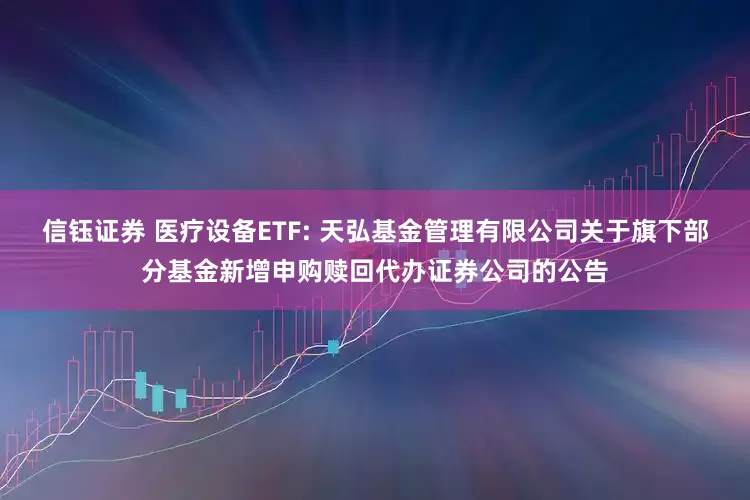 信钰证券 医疗设备ETF: 天弘基金管理有限公司关于旗下部分基金新增申购赎回代办证券公司的公告