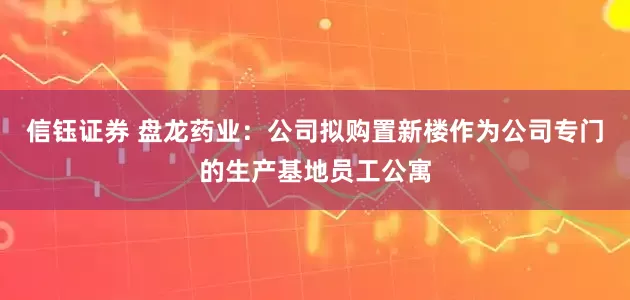 信钰证券 盘龙药业：公司拟购置新楼作为公司专门的生产基地员工公寓