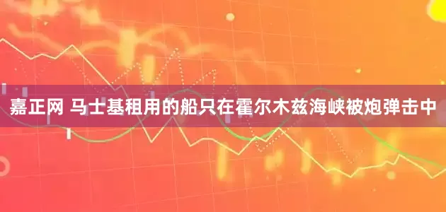 嘉正网 马士基租用的船只在霍尔木兹海峡被炮弹击中