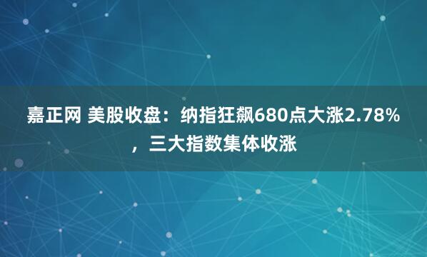 嘉正网 美股收盘：纳指狂飙680点大涨2.78%，三大指数集体收涨